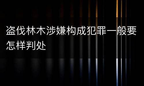 盗伐林木涉嫌构成犯罪一般要怎样判处