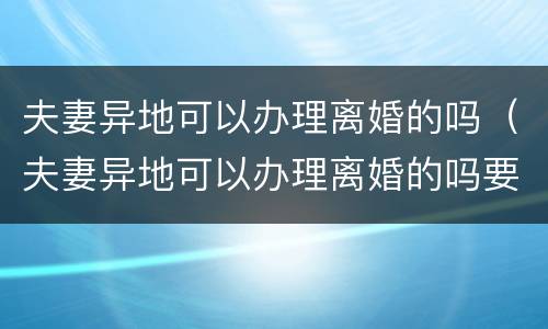 夫妻异地可以办理离婚的吗（夫妻异地可以办理离婚的吗要多久）