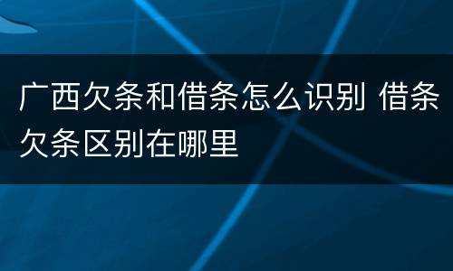 广西欠条和借条怎么识别 借条欠条区别在哪里