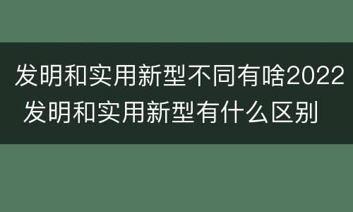 发明和实用新型不同有啥2022 发明和实用新型有什么区别