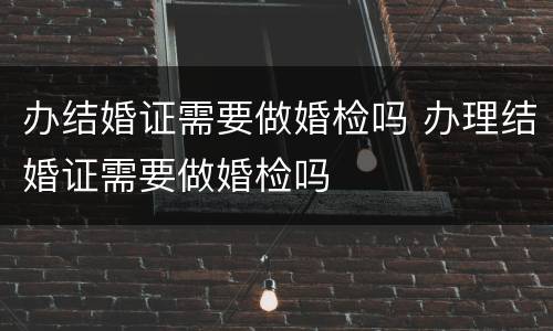 办结婚证需要做婚检吗 办理结婚证需要做婚检吗