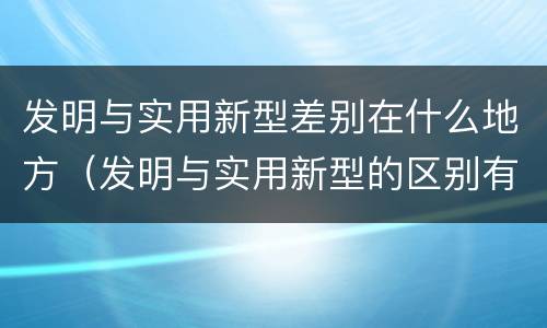 发明与实用新型差别在什么地方（发明与实用新型的区别有哪些）