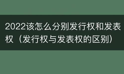 2022该怎么分别发行权和发表权（发行权与发表权的区别）