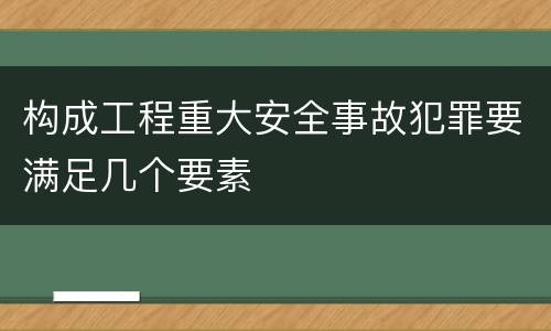 构成工程重大安全事故犯罪要满足几个要素