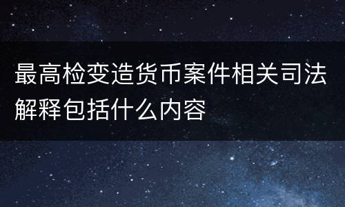 最高检变造货币案件相关司法解释包括什么内容