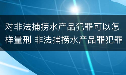对非法捕捞水产品犯罪可以怎样量刑 非法捕捞水产品罪犯罪构成