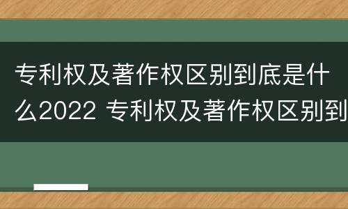 专利权及著作权区别到底是什么2022 专利权及著作权区别到底是什么2022年的