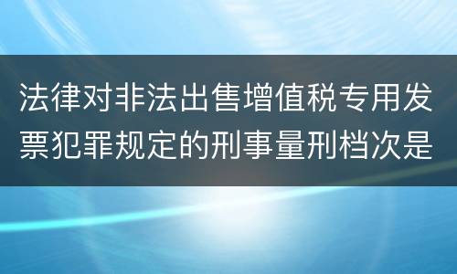 法律对非法出售增值税专用发票犯罪规定的刑事量刑档次是什么样的