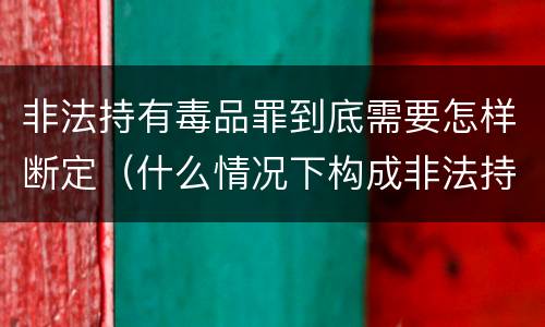 非法持有毒品罪到底需要怎样断定（什么情况下构成非法持有毒品罪）