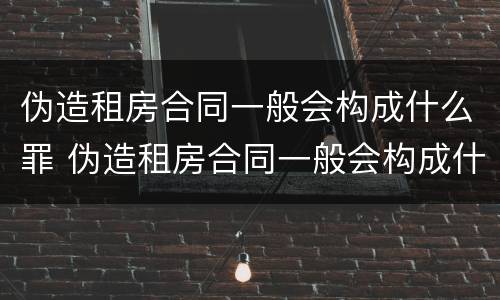 伪造租房合同一般会构成什么罪 伪造租房合同一般会构成什么罪行