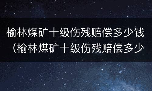 榆林煤矿十级伤残赔偿多少钱（榆林煤矿十级伤残赔偿多少钱啊）