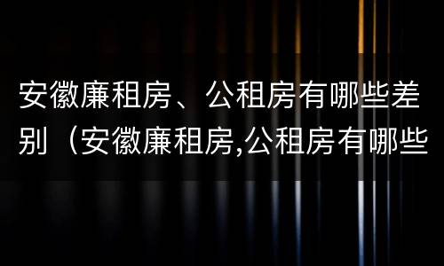 安徽廉租房、公租房有哪些差别（安徽廉租房,公租房有哪些差别呢）