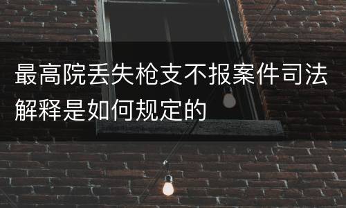 最高院丢失枪支不报案件司法解释是如何规定的