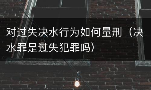 对过失决水行为如何量刑（决水罪是过失犯罪吗）