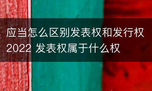 应当怎么区别发表权和发行权2022 发表权属于什么权
