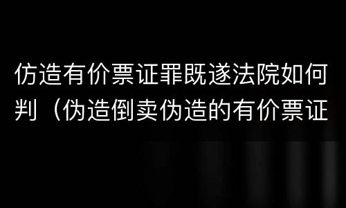 仿造有价票证罪既遂法院如何判（伪造倒卖伪造的有价票证罪司法解释）