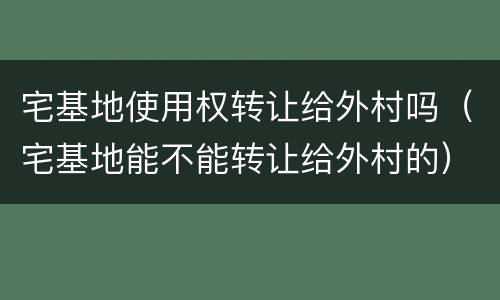宅基地使用权转让给外村吗（宅基地能不能转让给外村的）