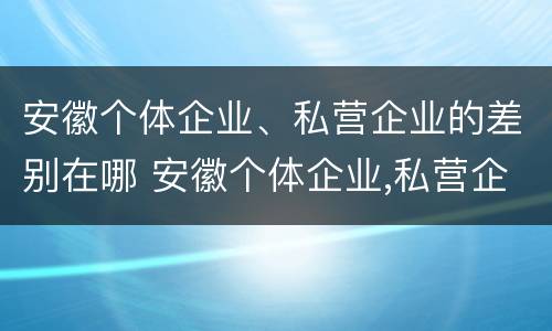 安徽个体企业、私营企业的差别在哪 安徽个体企业,私营企业的差别在哪里