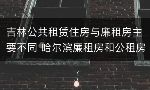 吉林公共租赁住房与廉租房主要不同 哈尔滨廉租房和公租房有什么区别