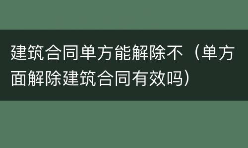 建筑合同单方能解除不（单方面解除建筑合同有效吗）