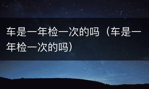 车是一年检一次的吗（车是一年检一次的吗）