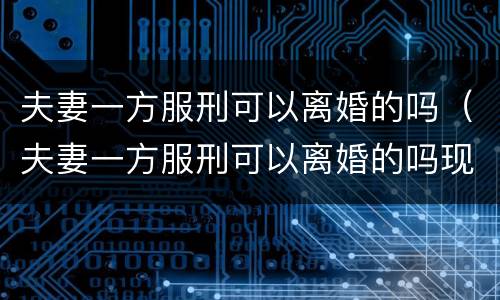 夫妻一方服刑可以离婚的吗（夫妻一方服刑可以离婚的吗现在）