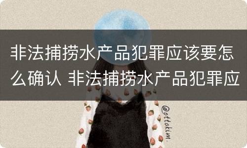 非法捕捞水产品犯罪应该要怎么确认 非法捕捞水产品犯罪应该要怎么确认案件