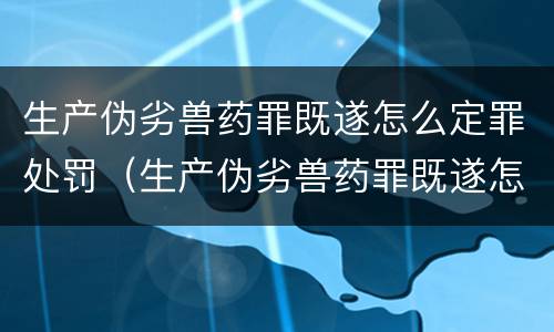 生产伪劣兽药罪既遂怎么定罪处罚（生产伪劣兽药罪既遂怎么定罪处罚标准）