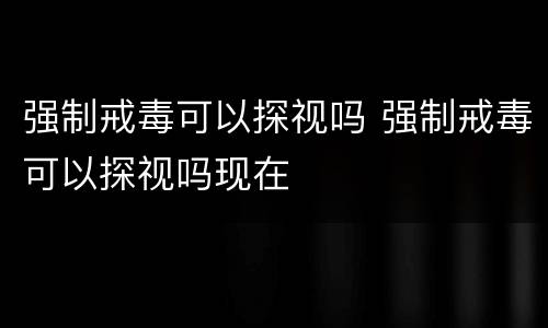 强制戒毒可以探视吗 强制戒毒可以探视吗现在