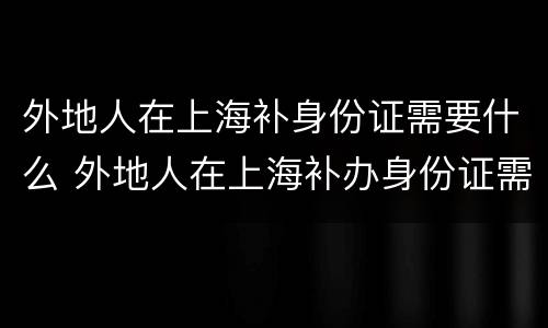 外地人在上海补身份证需要什么 外地人在上海补办身份证需要哪些材料