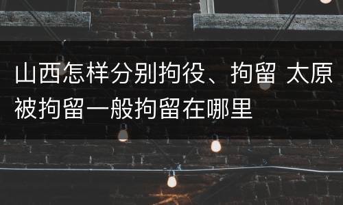 山西怎样分别拘役、拘留 太原被拘留一般拘留在哪里