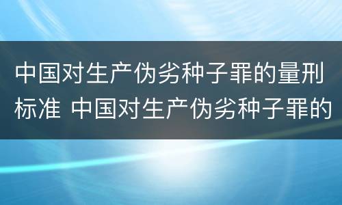 中国对生产伪劣种子罪的量刑标准 中国对生产伪劣种子罪的量刑标准是