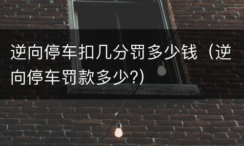 逆向停车扣几分罚多少钱（逆向停车罚款多少?）