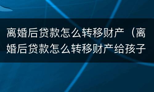 离婚后贷款怎么转移财产（离婚后贷款怎么转移财产给孩子）