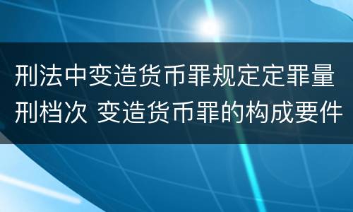 刑法中变造货币罪规定定罪量刑档次 变造货币罪的构成要件