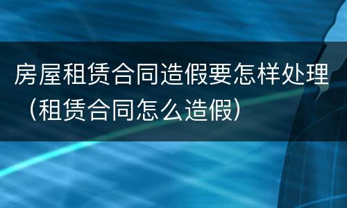 房屋租赁合同造假要怎样处理（租赁合同怎么造假）