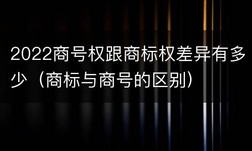 2022商号权跟商标权差异有多少（商标与商号的区别）