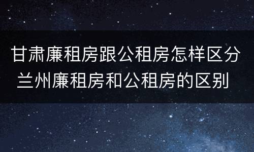 甘肃廉租房跟公租房怎样区分 兰州廉租房和公租房的区别