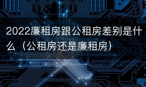 2022廉租房跟公租房差别是什么（公租房还是廉租房）