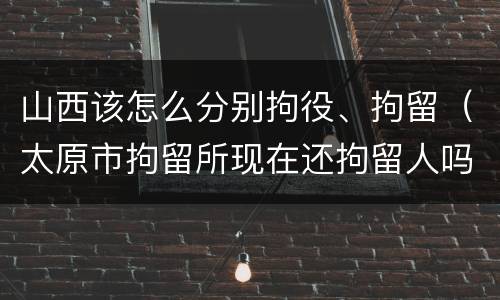 山西该怎么分别拘役、拘留（太原市拘留所现在还拘留人吗）