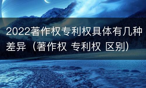 2022著作权专利权具体有几种差异（著作权 专利权 区别）