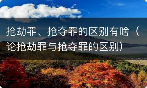 抢劫罪、抢夺罪的区别有啥（论抢劫罪与抢夺罪的区别）