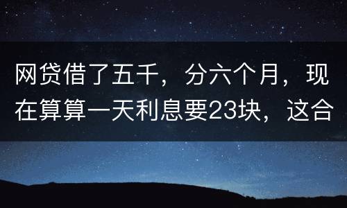 网贷借了五千，分六个月，现在算算一天利息要23块，这合理吗
