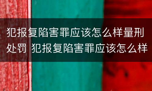 犯报复陷害罪应该怎么样量刑处罚 犯报复陷害罪应该怎么样量刑处罚呢