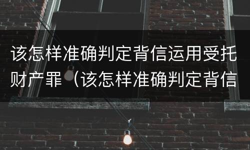 该怎样准确判定背信运用受托财产罪（该怎样准确判定背信运用受托财产罪）