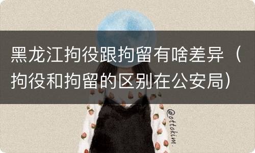 黑龙江拘役跟拘留有啥差异（拘役和拘留的区别在公安局）