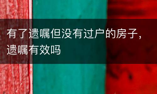 有了遗嘱但没有过户的房子，遗嘱有效吗
