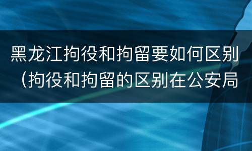 黑龙江拘役和拘留要如何区别（拘役和拘留的区别在公安局）