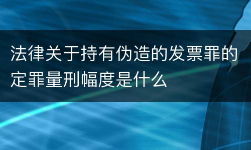 法律关于持有伪造的发票罪的定罪量刑幅度是什么