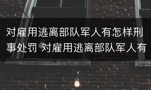 对雇用逃离部队军人有怎样刑事处罚 对雇用逃离部队军人有怎样刑事处罚